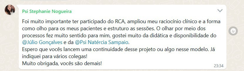 Depoimento 3: Foi muito importante ter participado do RCA, ampliou meu raciocínio clínico e a forma como olho para os meus pacientes e estruturo as sessões. O olhar por meio dos processos fez muito sentido para mim, gostei muito da didática e disponibilidade do @Júlio Gonçalves e da @Psi Natércia Sampaio. Espero que vocês lancem uma continuidade desse projeto ou algo nesse modelo. Já indiquei para vários colegas! Muito obrigada, vocês são demais!