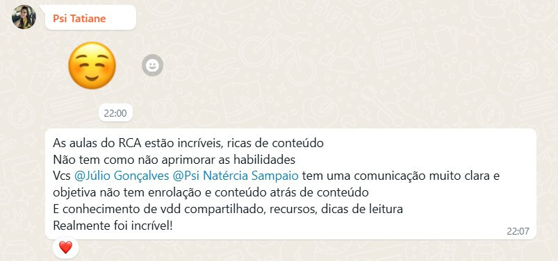 Depoimento 4: As aulas do RCA estão incríveis, ricas de conteúdo. Não tem como não aprimorar as habilidades. Vocês @Júlio Gonçalves e @Psi Natércia Sampaio tem uma comunicação muito clara e objetiva não tem enrolação e conteúdo atrás de conteúdo. E conhecimento de verdade compartilhado, recursos, dicas de leitura. Realmente foi incrível!