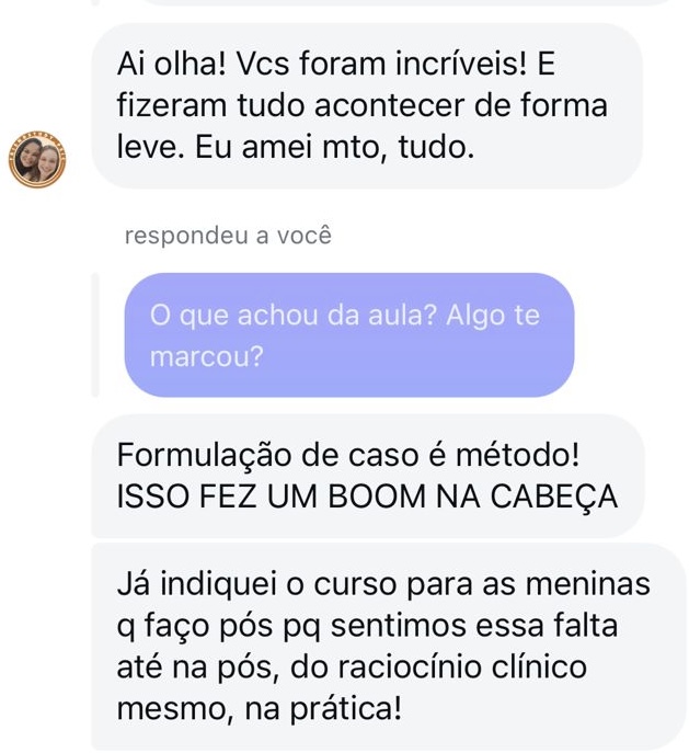 Depoimento 5: Ai olha! Vocês foram incríveis! E fizeram tudo acontecer de forma leve. Eu amei muito, tudo. Respondeu a você ('O que achou da aula?' Algo te marcou?) Formulação de caso é método! ISSO FEZ UM BOOM (som de explosão) NA CABEÇA. Já indiquei o curso para as meninas que faço pós porque sentimos essa falta até na pós-graduação, do raciocínio clínico mesmo, na prática!