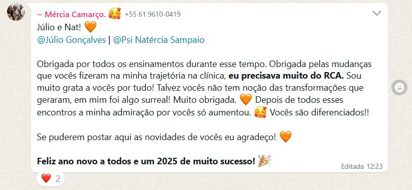 Depoimento 2: Júlio e Nat! @Júlio Gonçalves | @Psi Natércia Sampaio Obrigada por todos os ensinamentos durante esse tempo. Obrigada pelas mudanças que vocês fizeram na minha trajetória na clínica, eu precisava muito do RCA. Sou muito grata a vocês por tudo! Talvez vocês não tem noção das transformações que geraram, em mim foi algo surreal! Muito obrigada. (Emoji coração cor laranja) Depois de todos esses encontros a minha admiração por vocês só aumentou. (Emoji com cara apaixonado com coraçõezinhos ao redor) Vocês são diferenciados!! Se puderem postar aqui as novidades de vocês eu agradeço! (Emoji coração cor laranja) Feliz ano novo a todos e um 2025 de muito sucesso! (Emoji de confete de festa estourando)